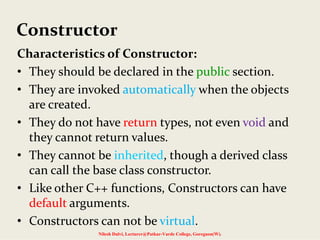 Constructor
Characteristics of Constructor:
• They should be declared in the public section.
• They are invoked automatically when the objects 
are created.
• They do not have return types, not even void and 
they cannot return values.
• They cannot be inherited, though a derived class 
can call the base class constructor.
• Like other C++ functions, Constructors can have 
default arguments.
• Constructors can not be virtual.
Nilesh Dalvi, Lecturer@Patkar-Varde College, Goregaon(W).
 