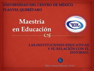 LAS INSTITUCIONES EDUCATIVAS
Y SU RELACIÓN CON EL
ENTORNO.
Mtro. Samuel Benítez Trejo
UNIVERSIDAD DEL CENTRO DE MÉXICO
PLANTEL QUERÉTARO
 