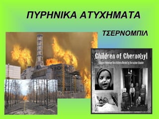 ΠΥΡΗΝΙΚΑ ΑΤΥΧΗΜΑΤΑΠΥΡΗΝΙΚΑ ΑΤΥΧΗΜΑΤΑ
• ΤΣΕΡΝΟΜΠΙΛΤΣΕΡΝΟΜΠΙΛ
 