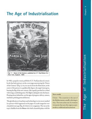 103
TheAgeofIndustrialisation
TheAgeofIndustrialisationChapterV
The Age of Industrialisation
The Age of Industrialisation
In 1900, a popular music publisher E.T. Paull produced a music
bookthathadapictureonthecoverpageannouncingthe‘Dawn
oftheCentury’(Fig.1).Asyoucanseefromtheillustration,atthe
centreofthepictureisagoddess-likefigure,theangelofprogress,
bearingtheflagofthenewcentury.Sheisgentlyperchedonawheel
withwings,symbolisingtime.Herflightistakingherintothefuture.
Floatingabout,behindher,arethesignsofprogress:railway,camera,
machines,printingpressandfactory.
Thisglorificationofmachinesandtechnologyisevenmoremarked
inapicturewhichappearedonthepagesofatrademagazineover
ahundredyearsago(Fig.2).Itshowstwomagicians.Theoneatthe
topisAladdinfromtheOrientwhobuiltabeautifulpalacewithhis
New words
Orient – The countries to the east of
theMediterranean,usuallyreferringto
Asia. The term arises out of a western
viewpoint that sees this region as pre-
modern,traditionalandmysterious
Fig. 1 – Dawn of the Century, published by E.T. Paull Music Co.,
New York, England, 1900.
 