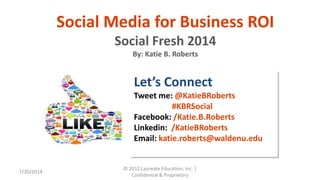 7/20/2014
© 2012 Laureate Education, Inc. |
Confidential & Proprietary
Social Media for Business ROI
Social Fresh 2014
By: Katie B. Roberts
Let’s Connect
Tweet me: @KatieBRoberts
#KBRSocial
Facebook: /Katie.B.Roberts
Linkedin: /KatieBRoberts
Email: katie.roberts@waldenu.edu
 