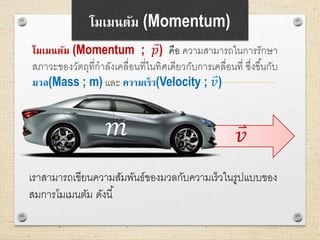 𝑣
โมเมนตัม (Momentum)
โมเมนตัม (Momentum ; 𝑝) คือ ความสามารถในการรักษา
สภาวะของวัตถุที่กาลังเคลื่อนที่ในทิศเดียวกับการเคลื่อนที่ ซึ่งขึ้นกับ
มวล(Mass ; m) และ ความเร็ว(Velocity ; 𝑣)
𝑚
เราสามารถเขียนความสัมพันธ์ของมวลกับความเร็วในรูปแบบของ
สมการโมเมนตัม ดังนี้
 