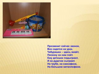 Прозвенит сейчас звонок,
Все садятся на урок.
Чебурашка – здесь живёт,
Песенку он нам поёт.
Ему детишки подыграют,
И на дудочке сыграют.
На трубе, на саксофоне,
На большом металлофоне.
 