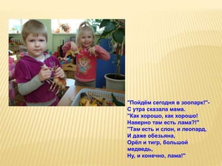 "Пойдём сегодня в зоопарк!"-
С утра сказала мама.
"Как хорошо, как хорошо!
Наверно там есть лама?!"
"Там есть и слон, и леопард,
И даже обезьяна,
Орёл и тигр, большой
медведь,
Ну, и конечно, лама!"
 
