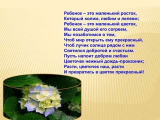 Ребенок – это маленький росток,
Который холим, любим и лелеем;
Ребенок – это маленький цветок,
Мы всей душой его согреем,
Мы позаботимся о том,
Чтоб мир открыть ему прекрасный,
Чтоб лучик солнца рядом с ним
Светился добротой и счастьем.
Пусть напоит добром любви
Цветочек нежный дождь-проказник;
Расти, цветочек наш, расти
И превратись в цветок прекрасный!
 