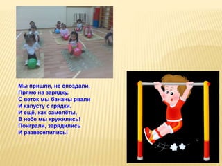 Мы пришли, не опоздали,
Прямо на зарядку.
С веток мы бананы рвали
И капусту с грядки.
И ещё, как самолёты,
В небе мы кружились!
Поиграли, зарядились
И развеселились!
 