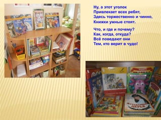 Ну, а этот уголок
Привлекает всех ребят,
Здесь торжественно и чинно,
Книжки умные стоят.
Что, и где и почему?
Как, когда, откуда?
Всё поведают они
Тем, кто верит в чудо!
 