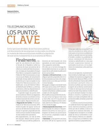 8 ‹ VERITAS › MAYO 2014
LOS PUNTOS
CLAVE
TELECOMUNICACIONES
Finalmente, des-
pués de una demora de seis meses,
el Senado de la República recibió las
iniciativas de leyes secundarias de la
reforma en materia de telecomunicacio-
nes, enviadas por el presidente Enrique
Peña Nieto. La propuesta expide la Ley
Federal de Telecomunicaciones y la que
crea la Ley de Medios de Comunicación
del Estado. Incluye además la Iniciativa
de Decreto por el que se expiden la Ley
Federal de Telecomunicaciones y Ra-
diodifusión, la Ley del Sistema Público
de Radiodifusión de México, y reformas
y adiciones a diversas disposiciones en
telecomunicaciones y radiodifusión.
A grandes rasgos, los puntos clave
de la iniciativa se refieren a la regulación
de tarifas, el acceso a la infraestructura,
la desincorporación de activos y las san-
ciones a aplicar. Algunos de estos son:
	 Regulación de tarifas. El Instituto
Federal de Telecomunicaciones (IFT)
tendrá el poder de regular tarifas de
servicios de telecomunicaciones ofreci-
dos por el operador preponderante del
sector e incluso resolver los desacuerdos
de esas tarifas entre operadores.
•	El preponderante, con más de 50%
del mercado, deberá solicitar aproba-
ción al IFT para sus ofertas públicas en
términos de interconexión con otros
operadores, así como sus planes de ta-
rifas y paquetes comerciales.
•	El cobro por el servicio de larga dis-
tancia deberá terminar en un plazo no
mayor de tres años desde la publicación
de las nuevas leyes.
	 Acceso a infraestructura. La ley
obliga al operador preponderante en te-
lecomunicaciones a proveer a los compe-
tidores acceso a sus redes para terminar
e iniciar llamadas.
•	El apagón analógico se extiende hasta
2017 para ciertas zonas. El IFT determi-
nará un programa para que ciertas es-
taciones comunitarias o públicas puedan
cumplir con este requisito.
•	Se modifica la Ley de Derechos de Au-
tor para incluir las figuras must carry
y must offer, con el fin de permitir la
retransmisión obligatoria de los conte-
nidos abiertos de Televisa y TV Azteca
en los canales de paga.
	 Desincorporación de activos. El IFT
tendrá el poder de ordenar el despren-
dimiento de activos en casos que so-
brepasen los límites de concentración
de frecuencias, propiedad cruzada de
medios, etcétera.
	 Sanciones. La ley permite sanciones
de hasta 10% de los ingresos de las
Seminario Político
pj1999glez@gmail.com
Entre opiniones divididas de las fracciones políticas
y el descontento de las empresas involucradas, la reforma
en materia de telecomunicaciones modifica la regulación
de este sector fundamental en la economía de México.
firmas que violen las normas del IFT; en
casos de reincidencia en faltas como la
interrupción de servicios en poblaciones
donde un operador sea único proveedor.
•	También establece la posibilidad de
revocar concesiones de telecomuni-
caciones y radiodifusión en casos que
incluyen suspensiones masivas no
autorizadas de servicio y el incumpli-
miento de resoluciones sobre prácticas
monopólicas.
Como era de esperarse, la presentación
de la iniciativa ha dado lugar a un inten-
so debate. Por lo pronto, los dirigentes del
Partido Acción Nacional (PAN) y el Par-
tido de la Revolución Democrática (PRD)
ya externaron una fuerte crítica a la
iniciativa al señalar que esta traiciona
el espíritu de la reforma constitucional.
Y si bien es cierto que otros actores par-
tidarios han sido más prudentes al seña-
lar que es necesario analizar con mayor
detalle la iniciativa, la polémica ya se
desató y sin duda acompañará todo su
proceso de análisis, dictamen y eventual
aprobación.
La reforma constitucional preludia
un cambio de fondo en las reglas de este
sector clave de la economía, y precisa-
mente por ello el cabildeo, e inlcuso la
presión de los intereses afectados, se
ha dejado sentir. Al respecto, no se debe
perder de vista un antecedente crucial:
el IFT declaró a Televisa, en radiodifu-
sión, y a Grupo Carso, en telefonía, como
agentes económicos preponderantes.
ENTORNO Político y Social
08-09 SeminarioPolitico2.indd 8 4/15/14 12:46 PM
 