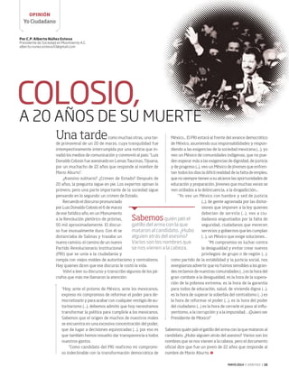 MAYO 2014 ‹ VERITAS › 15
Yo Ciudadano
OPINIÓN
COLOSIO,
A 20 AÑOS DE SU MUERTE
Una tardecomo muchas otras, una tar-
de primaveral de un 20 de marzo, cuya tranquilidad fue
intempestivamente interrumpida por una noticia que in-
vadió los medios de comunicación y conmovió al país: “Luis
Donaldo Colosio fue asesinado en Lomas Taurinas, Tijuana,
por un muchacho de 22 años que responde al nombre de
Mario Aburto”.
¿Asesino solitario? ¿Crimen de Estado? Después de
20 años, la pregunta sigue en pie. Los expertos opinan lo
primero, pero una parte importante de la sociedad sigue
pensando en lo segundo: un crimen de Estado.
Recuerdo el discurso pronunciado
por Luis Donaldo Colosio el 6 de marzo
de ese fatídico año, en un Monumento
a la Revolución pletórico de priistas,
50 mil aproximadamente. El discur-
so fue inusualmente duro. Con él se
distanciaba de Salinas y trazaba un
nuevo camino, el camino de un nuevo
Partido Revolucionario Institucional
(PRI) que se unía a la ciudadanía y
rompía con viejos moldes de autoritarismo y centralismo.
Hay quienes dicen que ese discurso le costó la vida.
Volví a leer su discurso y transcribo algunos de los pá-
rrafos que más me llamaron la atención:
“Hoy, ante el priismo de México, ante los mexicanos,
expreso mi compromiso de reformar el poder para de-
mocratizarlo y para acabar con cualquier vestigio de au-
toritarismo (…), debemos admitir que hoy necesitamos
transformar la política para cumplirle a los mexicanos.
Sabemos que el origen de muchos de nuestros males
se encuentra en una excesiva concentración del poder,
que da lugar a decisiones equivocadas (…), por eso es
que también hemos resuelto dar transparencia a todos
nuestros gastos.
“Como candidato del PRI reafirmo mi compromi-
so indeclinable con la transformación democrática de
México... El PRI estará al frente del avance democrático
de México, asumiendo sus responsabilidades y respon-
diendo a las exigencias de la sociedad mexicana (…), yo
veo un México de comunidades indígenas, que no pue-
den esperar más a las exigencias de dignidad, de justicia
y de progreso (...), veo un México de jóvenes que enfren-
tan todos los días la difícil realidad de la falta de empleo,
que no siempre tienen a su alcance las oportunidades de
educación y preparación. Jóvenes que muchas veces se
ven orillados a la delincuencia, a la drogadicción...
“Yo veo un México con hambre y sed de justicia
(...), de gente agraviada por las distor-
siones que imponen a la ley quienes
deberían de servirla (…), veo a ciu-
dadanos angustiados por la falta de
seguridad, ciudadanos que merecen
servicios y gobiernos que les cumplan
(…), un México que exige soluciones…
“Mi compromiso es luchar contra
la desigualdad y evitar crear nuevos
privilegios de grupo o de región (…);
como partido de la estabilidad y la justicia social, nos
avergüenza advertir que no fuimos sensibles a los gran-
des reclamos de nuestras comunidades (…) es la hora del
gran combate a la desigualdad, es la hora de la supera-
ción de la pobreza extrema, es la hora de la garantía
para todos de educación, salud, de vivienda digna (…),
es la hora de superar la soberbia del centralismo (…) es
la hora de reformar el poder (…), es la hora del poder
del ciudadano (…) es la hora de cerrarle el paso al influ-
yentismo, a la corrupción y a la impunidad… ¡Quiero ser
Presidente de México!”
Sabemos quién jaló el gatillo del arma con la que mataron al
candidato. ¿Hubo alguien atrás del asesino? Varios son los
nombres que se nos vienen a la cabeza, pero el documento
oficial dice que fue un joven de 22 años que responde al
nombre de Mario Aburto.
Por C.P. Alberto Núñez Esteva
Presidente de Sociedad en Movimiento A.C.
alberto.nunez.esteva33@gmail.com
Sabemosquién jaló el
gatillo del arma con la que
mataron al candidato. ¿Hubo
alguien atrás del asesino?
Varios son los nombres que
se nos vienen a la cabeza.
15 Yo ciudadano.indd 15 4/15/14 12:43 PM
 