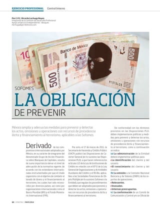 16 ‹ VERITAS › MAYO 2014
LA OBLIGACIÓN
DE PREVENIR
SOFOMES
Derivado de los com-
promisos internacionales adoptados por
México, en su carácter de integrante del
denominado Grupo de Acción Financie-
ra sobre Blanqueo de Capitales, resulta
de suma importancia elevar el nivel de
adecuación de la normativa vigente, de
acuerdo con los estándares internacio-
nales instrumentados por que el citado
organismo con el objetivo de combatir el
lavado de dinero y el financiamiento al
terrorismo, los cuales han sido recono-
cidos por diversos países, así como por
organizaciones internacionales como el
Banco Mundial (BM) y el Fondo Moneta-
rio Internacional (FMI).
Por esto, el 17 de marzo de 2011, la
Secretaría de Hacienda y Crédito Público
(SHCP) publicó las Disposiciones de Ca-
rácter General (en lo sucesivo las Dispo-
siciones PLD), a que hacen referencia los
artículos 115 de la Ley de Instituciones de
Crédito en relación con el 87-D de la Ley
General de Organizaciones y Actividades
Auxiliares del Crédito y el 95-Bis, aplica-
bles a las Sociedades Financieras de Ob-
jeto Múltiple (en lo sucesivo Sofomes o la
Entidad), que regulan los procedimientos
que deben ser adoptados para prevenir y
detectar los actos, omisiones u operacio-
nes con recursos de procedencia ilícita y
financiamiento al terrorismo.
Por C.P.C. Ricardo Lechuga Reyes
Integrante de la Comisión de Desarrollo Profesional
Apoyo al Ejercicio Independiente – Bosques
rlechuga@garridolicona.com
México amplía y adecua las medidas para prevenir y detectar
los actos, omisiones u operaciones con recursos de procedencia
ilícita y financiamiento al terrorismo, aplicables a las Sofomes.
De conformidad con los términos
previstos en las Disposiciones PLD,
deben implementarse políticas y medi-
das para prevenir y detectar los actos,
omisiones u operaciones con recursos
de procedencia ilícita y financiamien-
to al terrorismo, como a continuación
se indica:
[a]	La administración de la Entidad
deberá implementar políticas para:
	La identificación del cliente y del
usuario.
	El conocimiento del cliente y del
usuario.
[b]	La emisión a la Comisión Nacional
Bancaria y de Valores (CNBV) de los re-
portes de operaciones:
	Relevantes.
	Inusuales.
	Internas preocupantes.
[c]	La conformación de un Comité de
Comunicación y Control y/o un Oficial de
EJERCICIO PROFESIONAL Control Interno
16-17 Sofomes.indd 16 4/15/14 1:22 PM
 