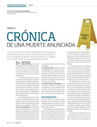 18 ‹ VERITAS › MAYO 2014
CRÓNICA
DE UNA MUERTE ANUNCIADA
SIBRAS
En 2006,se incorporó
a la legislación fiscal un régimen de be-
neficios fiscales a las sociedades mer-
cantiles que realizaran actividades de
inversión inmobiliaria, conocidas como
Sociedades de Infraestructura y Bienes
Raíces (Sibras)
En términos generales el estímulo
consistía en permitir que la acumulación
de la ganancia derivada de la aportación
de un inmueble a una Sibra pudiera dife-
rirse hasta que el accionista enajenara
las acciones de la sociedad, o cuando la
Sibra enajenara el inmueble aportado, y
liberar a la sociedad de la obligación de
hacer pagos provisionales del Impuesto
Sobre la Renta (ISR).
De conformidad con el artículo 224-
A de la Ley del Impuesto Sobre la Renta
(LISR), para que una sociedad mercantil
pudiera aprovechar el estímulo referido,
debía reunir los siguientes requisitos:
[1]	El fin primordial de la sociedad
debía ser la adquisición o construcción
de bienes inmuebles que se destinen al
arrendamiento; la adquisición del dere-
cho a percibir ingresos provenientes del
arrendamiento de dichos bienes, o bien,
otorgar financiamiento para esos fines
con garantía hipotecaria de los bienes
arrendados.
[2]	 Al menos 70% del patrimonio de la
sociedad debía estar invertido en los bie-
nes inmuebles que se destinen al arren-
damiento y el remanente en valores a
cargo del Gobierno Federal inscritos en
el Registro Nacional de Valores, o en
acciones de sociedades de inversión en
instrumentos de deuda.
[3]	Que los bienes inmuebles que se
construyan o adquieran se destinen al
arrendamiento y no se enajenen antes
de haber transcurrido al menos cuatro
años contados a partir de la terminación
de su construcción o de su adquisición.
MÁS REQUISITOS
En este sentido, con el simple cumpli-
miento de dichos requisitos, se tenía la
posibilidad de aplicar el estímulo, sin que
sea necesario obtener alguna autoriza-
ción o calidad especial.
Sin embargo, las autoridades emi-
tieron para el ejercicio fiscal de 2013 la
regla miscelánea I.3.20.2.6, que señala
que por cada aportación de bienes para
incremento de capital que reciban este
tipo de entidades, sería necesario que
Por C.P.C. y P.C.FI. Ernest Haiat Khabie
Secretario de la Comisión Investigación Fiscal del Colegio
ehaiat@haiat.net
Lo que nació como un régimen de beneficios fiscales para las
Sociedades de Infraestructura y Bienes Raíces, se convirtió
en una medida para detener prácticas elusivas y un castigo
para quienes hacían un uso apropiado del estímulo.
las Sibras presenten un escrito que in-
cluye 11 requisitos, e indica que de no
presentarse o hacerlo de forma parcial,
se entendería que la sociedad mercantil
no aplicó el estímulo a que se refería el
artículo 224-A de la LISR, vigente en ese
ejercicio.
Como puede observarse, mediante
disposiciones misceláneas, se impusie-
ron requisitos que no están señalados
en Ley, complicando la aplicación del es-
tímulo y desincentivando el uso de esta
figura, misma que según la exposición
de motivos del ejercicio de incorporación
del estímulo, se pretendía promover.
En complemento a lo anterior, resul-
ta importante destacar que en materia
de Impuesto Empresarial a Tasa Única
(IETU), aunque inicialmente las Sibras
no estaban eximidas de realizar pagos
provisionales de este impuesto, se es-
tableció mediante decreto publicado el
27 de febrero de 2008, la posibilidad de
no realizarlos, sin embargo, mediante el
Decreto de compilación de beneficios fis-
cales, publicado en el Diario Oficial de la
Federación (DOF), el 30 de marzo de 2012
se derogó el beneficio antes señalado.
Las Sibras quedaron obligadas a hacer
pagos provisionales como cualquier otra
sociedad.
Nuevamente, la eliminación de di-
cha facilidad ponía en evidencia a la
autoridad respecto de su inconformi-
dad, en relación con las sociedades que
EJERCICIO PROFESIONAL Fiscal
18-19 SIBRAS.indd 18 4/15/14 1:31 PM
 