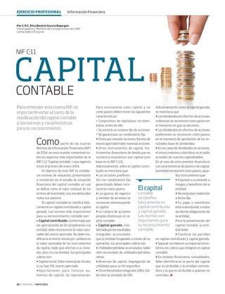 22 ‹ VERITAS › MAYO 2014
CAPITALCONTABLE
NIF C-11
Comoparte de las nuevas
Normas de Información Financiera (NIF)
de 2014, en esta ocasión comentaré so-
bre los aspectos más importantes de la
NIF C-11 "Capital contable", cuya vigencia
inició el primero de enero 2014.
El objetivo de esta NIF es estable-
cer normas de valuación, presentación
y revelación en el estado de situación
financiera del capital contable, el cual
se define como el valor residual de los
activos de la entidad, una vez deducidos
todos sus pasivos.
El capital contable se clasifica bási-
camente en capital contribuido y capital
ganado. Las normas más importantes
para su reconocimiento contable son:
	 Capital contribuido. Conformado por
las aportaciones de los propietarios a la
entidad; debe reconocerse al valor razo-
nable del monto aportado. No debe mo-
dificarse el monto inicial por cambios en
el valor razonable de los instrumentos
de capital, dado que afectan a su tene-
dor, pero no a la entidad. Sus principales
rubros son:
•	Capital social. Valor nominal de títulos;
si no hay VN, monto aportado.
•	Aportaciones para futuros au-
mentos de capital. Se capitalizarán.
Para reconocerse como capital y no
como pasivo deben tener las siguientes
características:
›	 Compromiso de capitalizar; no reem-
bolsar antes de ello.
›	 Se emitirá un número fijo de acciones.
›	 No garantizan un rendimiento fijo.
•	Prima por emisión acciones. Exceso de
monto aportado/valor nominal acciones.
•	Otros instrumentos de capital. Ins-
trumentos financieros de deuda que en
sustancia económica son capital (con
base en la NIF C-12).
Adicionalmente, sobre el capital contri-
buido se menciona que:
•	Las acciones preferen-
tes con rendimiento fijo
garantizado deben reco-
nocerse como pasivo.
•	Los gastos de registro
y emisión de acciones se
reconocen disminuyendo
el capital.
•	La compra de acciones
propias disminuye el ca-
pital contable.
	 Capital ganado. Con-
formadoporlosresultados
integrales acumulados
que la entidad ha ganado a través de su
operación; sus principales rubros son:
•	Utilidades/pérdidas acumuladas. Saldo
neto acumulado de utilidades/pérdidas
netas.
•	Reservas de capital. Segregación de
utilidades para un fin específico.
•	Otros Resultados Integrales (ORI). Sal-
do neto acumulado de ORI.
Por C.P.C. Elsa Beatriz García Bojorges
Investigadora y Miembro del Consejo Emisor del CINIF
contacto@cinif.org.mx
Para entender esta nueva NIF, es
importante estar al tanto de la
clasificación del capital contable
y las normas y características
para su reconocimiento.
Adicionalmente, sobre el capital ganado
se menciona que:
•	Los dividendos en efectivo de acciones
ordinarias se reconocen como pasivo en
el momento en que se decretan.
•	Los dividendos en efectivo de acciones
preferentes se reconocen como pasivo
en el momento de aprobación de los re-
sultados base de dividendos.
•	En los casos de dividendos en acciones,
el monto máximo a distribuir es el saldo
acreedor de cuentas capitalizables.
En el caso de instrumentos financieros
con características de pasivo y de capital,
la entidad reconocerá como pasivo, aque-
llos instrumentos que:
•	Exponen a su tenedor a
riesgos y beneficios de la
entidad.
•	No estipulan redención
a fecha fija.
•	Su pago o reembolso
está subordinado a todos
las demás obligaciones de
la entidad.
Para la presentación del
capital contable, la enti-
dad debe:
•	Clasificar las partidas
en capital contribuido y capital ganado.
•	Separar con base en su importancia re-
lativa, los rubros que integran el capital
contable.
•	En estados financieros consolidados,
debe identificarse la parte del capital
que es atribuible a la entidad controla-
dora y la que es atribuible a quienes no
controlan.
Elcapital
contable
se clasifica
básicamente en
capital contribuido
y capital ganado.
Las normas son
importantes para
su reconocimiento
contable.
EJERCICIO PROFESIONAL Información Financiera
22 CINIF.indd 22 4/15/14 1:51 PM
 