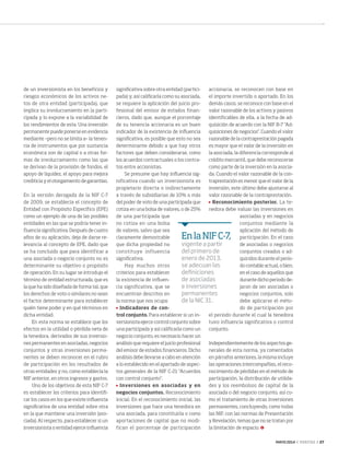 MAYO 2014 ‹ VERITAS › 27
de un inversionista en los beneficios y
riesgos económicos de los activos ne-
tos de otra entidad (participada), que
implica su involucramiento en la parti-
cipada y lo expone a la variabilidad de
los rendimientos de esta. Una inversión
permanente puede ponerse en evidencia
mediante –pero no se limita a– la tenen-
cia de instrumentos que por sustancia
económica son de capital o a otras for-
mas de involucramiento como las que
se derivan de la provisión de fondos, el
apoyo de liquidez, el apoyo para mejora
crediticia y el otorgamiento de garantías.
En la versión derogada de la NIF C-7
de 2009, se establecía el concepto de
Entidad con Propósito Específico (EPE)
como un ejemplo de una de las posibles
entidades en las que se podría tener in-
fluencia significativa. Después de cuatro
años de su aplicación, deja de darse re-
levancia al concepto de EPE, dado que
se ha concluido que para identificar a
una asociada o negocio conjunto no es
determinante su objetivo o propósito
de operación. En su lugar se introdujo el
término de entidad estructurada, que es
la que ha sido diseñada de forma tal, que
los derechos de voto o similares no sean
el factor determinante para establecer
quién tiene poder y en qué términos en
dicha entidad.
En esta norma se establece que los
efectos en la utilidad o pérdida neta de
la tenedora, derivados de sus inversio-
nes permanentes en asociadas, negocios
conjuntos y otras inversiones perma-
nentes se deben reconocer en el rubro
de participación en los resultados de
otras entidades y no, como establecía la
NIF anterior, en otros ingresos y gastos.
Uno de los objetivos de esta NIF C-7
es establecer los criterios para identifi-
car los casos en los que existe influencia
significativa de una entidad sobre otra
en la que mantiene una inversión (aso-
ciada). Al respecto, para establecer si un
inversionista o entidad ejerce influencia
significativa sobre otra entidad (partici-
pada) y, así calificarla como su asociada,
se requiere la aplicación del juicio pro-
fesional del emisor de estados finan-
cieros, dado que, aunque el porcentaje
de su tenencia accionaria es un buen
indicador de la existencia de influencia
significativa, es posible que esto no sea
determinante debido a que hay otros
factores que deben considerarse, como
los acuerdos contractuales o los contra-
tos entre accionistas.
Se presume que hay influencia sig-
nificativa cuando un inversionista es
propietario directa o indirectamente
a través de subsidiarias de 10% o más
del poder de voto de una participada que
cotiza en una bolsa de valores, o de 25%
de una participada que
no cotiza en una bolsa
de valores, salvo que sea
claramente demostrable
que dicha propiedad no
constituye influencia
significativa.
Hay muchos otros
criterios para establecer
la existencia de influen-
cia significativa, que se
encuentran descritos en
la norma que nos ocupa:
	 Indicadores de con-
trol conjunto. Para establecer si un in-
versionista ejerce control conjunto sobre
una participada y así calificarla como un
negocio conjunto, es necesario hacer un
análisis que requiere el juicio profesional
del emisor de estados financieros. Dicho
análisis debe llevarse a cabo en atención
a lo establecido en el apartado de aspec-
tos generales de la NIF C-21 "Acuerdos
con control conjunto".
	 Inversiones en asociadas y en
negocios conjuntos. Reconocimiento
inicial. En el reconocimiento inicial, las
inversiones que hace una tenedora en
una asociada, para constituirla o como
aportaciones de capital que no modi-
fican el porcentaje de participación
accionaria, se reconocen con base en
el importe invertido o aportado. En los
demás casos, se reconoce con base en el
valor razonable de los activos y pasivos
identificables de ella, a la fecha de ad-
quisición de acuerdo con la NIF B-7 "Ad-
quisiciones de negocios". Cuando el valor
razonable de la contraprestación pagada
es mayor que el valor de la inversión en
la asociada, la diferencia corresponde al
crédito mercantil, que debe reconocerse
como parte de la inversión en la asocia-
da. Cuando el valor razonable de la con-
traprestación es menor que el valor de la
inversión, este último debe ajustarse al
valor razonable de la contraprestación.
	 Reconocimiento posterior. La te-
nedora debe valuar las inversiones en
asociadas y en negocios
conjuntos mediante la
aplicación del método de
participación. En el caso
de asociadas o negocios
conjuntos creados o ad-
quiridos durante el perio-
do contable actual, o bien,
en el caso de aquellos que
durante dicho periodo de-
jaron de ser asociadas o
negocios conjuntos, solo
debe aplicarse el méto-
do de participación por
el periodo durante el cual la tenedora
tuvo influencia significativa o control
conjunto.
Independientemente de los aspectos ge-
nerales de esta norma, ya comentados
en párrafos anteriores, la misma incluye
las operaciones intercompañías, el reco-
nocimiento de pérdidas en el método de
participación, la distribución de utilida-
des y los reembolsos de capital de la
asociada o del negocio conjunto, así co-
mo el tratamiento de otras inversiones
permanentes, concluyendo, como todas
las NIF, con las normas de Presentación
y Revelación, temas que no se tratan por
la limitación de espacio.
EnlaNIFC-7,
vigente a partir
del primero de
enero de 2013,
se adecuan las
definiciones
de asociadas
e inversiones
permanentes
de la NIC 31.
26-27 NIFC7.indd 27 4/15/14 1:06 PM
 