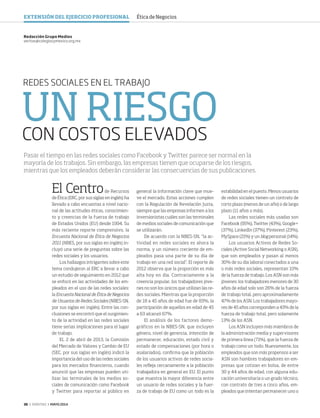 36 ‹ VERITAS › MAYO 2014
UN RIESGO
CON COSTOS ELEVADOS
REDES SOCIALES EN EL TRABAJO
El Centrode Recursos
de Ética (ERC, por sus siglas en inglés) ha
llevado a cabo encuestas a nivel nacio-
nal de las actitudes éticas, conocimien-
to y creencias de la fuerza de trabajo
de Estados Unidos (EU) desde 1994. Su
más reciente reporte comprensivo, la
Encuesta Nacional de Ética de Negocios
2011 (NBES, por sus siglas en inglés) in-
cluyó una serie de preguntas sobre las
redes sociales y los usuarios.
Los hallazgos intrigantes sobre este
tema condujeron al ERC a llevar a cabo
un estudio de seguimiento en 2012 que
se enfocó en las actividades de los em-
pleados en el uso de las redes sociales:
la Encuesta Nacional de Ética de Negocios
de Usuarios de Redes Sociales (NBES-SN,
por sus siglas en inglés). Entre las con-
clusiones se encontró que el surgimien-
to de la actividad en las redes sociales
tiene serias implicaciones para el lugar
de trabajo.
EL 2 de abril de 2013, la Comisión
del Mercado de Valores y Cambio de EU
(SEC, por sus siglas en inglés) indicó la
importancia del uso de las redes sociales
para los mercados financieros, cuando
anunció que las empresas pueden uti-
lizar las terminales de los medios so-
ciales de comunicación como Facebook
y Twitter para reportar al público en
general la información clave que mue-
ve el mercado. Estas acciones cumplen
con la Regulación de Revelación Justa,
siempre que las empresas informen a los
inversionistas cuáles son las terminales
de medios sociales de comunicación que
se utilizarán.
De acuerdo con la NBES-SN, “la ac-
tividad en redes sociales es ahora la
norma, y un número creciente de em-
pleados pasa una parte de su día de
trabajo en una red social”. El reporte de
2012 observa que la proporción es más
alta hoy en día. Contrariamente a la
creencia popular, los trabajadores jóve-
nes no son los únicos que utilizan las re-
des sociales. Mientras que la proporción
de 18 a 45 años de edad fue de 83%, la
participación de aquellos en edad de 45
a 63 alcanzó 67%.
El análisis de los factores demo-
gráficos en la NBES-SN, que incluyen
género, nivel de gerencia, intención de
permanecer, educación, estado civil y
estado de compensaciones (por hora o
asalariados), confirma que la población
de los usuarios activos de redes socia-
les refleja cercanamente a la población
trabajadora en general en EU. El punto
que muestra la mayor diferencia entre
un usuario de redes sociales y la fuer-
za de trabajo de EU como un todo es la
Redacción Grupo Medios
veritas@colegiocpmexico.org.mx
Pasar el tiempo en las redes sociales como Facebook y Twitter parece ser normal en la
mayoría de los trabajos. Sin embargo, las empresas tienen que ocuparse de los riesgos,
mientras que los empleados deberán considerar las consecuencias de sus publicaciones.
estabilidad en el puesto. Menos usuarios
de redes sociales tienen un contrato de
corto plazo (menos de un año) o de largo
plazo (11 años o más).
Las redes sociales más usadas son
Facebook (95%), Twitter (43%), Google+
(37%), LinkedIn (37%), Pinterest (23%),
MySpace (21%) y un blog personal (14%).
Los usuarios Activos de Redes So-
ciales (Active Social Networking o ASN),
que son empleados y pasan al menos
30% de su día laboral conectados a una
o más redes sociales, representan 10%
de la fuerza de trabajo. Los ASN son más
jóvenes: los trabajadores menores de 30
años de edad solo son 26% de la fuerza
de trabajo total, pero aproximadamente
47% de los ASN. Los trabajadores mayo-
res de 45 años corresponden a 43% de la
fuerza de trabajo total, pero solamente
13% de los ASN.
Los ASN incluyen más miembros de
la administración media y supervisores
de primera línea (71%), que la fuerza de
trabajo como un todo. Nuevamente, los
empleados que son más propensos a ser
ASN son hombres trabajadores en em-
presas que cotizan en bolsa, de entre
30 y 44 años de edad, con alguna edu-
cación universitaria o un grado técnico,
con contrato de tres a cinco años, em-
pleados que intentan permanecer uno o
EXTENSIÓN DEL EJERCICIO PROFESIONAL Ética de Negocios
36-38 Networking_trad.indd 36 4/15/14 1:29 PM
 