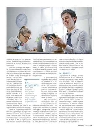 MAYO 2014 ‹ VERITAS › 37
La
propensión
de los ASN
a difundir
información
confidencial
supone riesgos
importantes
para todas las
organizaciones.
dos años, de tres a cinco años, gerentes
medios, supervisores de primera línea,
miembros de uniones y empleados
asalariados.
De acuerdo con el reporte de la NBES-
SN, aproximadamente tres de cuatro
usuarios de redes sociales (72%) dicen
que pasan al menos algo de su tiempo
en las redes sociales durante cada día
laboral, y casi tres de 10
(28%) indican que tal ac-
tividad suma un total de
una hora o más de cada
día que pasan en el traba-
jo. Más de un cuarto (27%)
de los ASN checa una red
social aproximadamen-
te cada hora. Más de la
mitad (61%) de todos los
empleados por hora que
deberían ser pagados so-
lamente por el tiempo que
pasan trabajado, señala
que nada del tiempo que pasan en las
redes sociales se relaciona con el trabajo.
De hecho, los participantes en la
encuesta reportan que muy poco del
tiempo que pasan en línea se relaciona
con el trabajo. Un tercio (33%) de quie-
nes pasan una hora o más del día laboral
en las redes sociales dice que nada de
la actividad se relaciona con el trabajo.
Otro 28% dice que solamente una pe-
queña fracción (10%). Únicamente 14%
limita el uso de las redes sociales du-
rante su hora de almuerzo o en otro
horario no pagado, lo que significa que
los empleadores están pagando sumas
considerables por un tiempo de trabajo
que ostensiblemente se ocupa en asun-
tos personales.
En tanto que muchos
empleados reportan solo
un uso pasivo de las re-
des sociales para “conec-
tarse” o para “consumo”,
55% son “creadores” que
publican comentarios,
escriben publicaciones
en blogs, o comparten sus
pensamientos, incluidos
temas de trabajo.
Esto es particular-
mente cierto sobre los
ASN, quienes son ex-
traordinariamente vulnerables a los
riesgos que se relacionan con los temas
éticos, ya que la mayoría de ellos con-
sidera que muchas revelaciones cues-
tionables son más aceptables: 60% se
inclina a comentar cuando su empresa
está en las noticias, 53% menciona los
proyectos de trabajo una vez por sema-
na o más, 42% considera que está bien
publicar comentarios sobre su trabajo si
no se nombra a la empresa, 36% mencio-
na a los clientes una vez o más por se-
mana, 35% a la administración una vez
o más por semana, y 34% a los colegas
una vez o más por semana.
LOS RIESGOS
La propensión de los ASN a difundir
información que de otra manera se
considera confidencial supone riesgos
importantes para todas las organiza-
ciones. De acuerdo con la NBES-SN, “la
administración debe asumir que todo lo
que ocurre en el trabajo, cualquier nue-
va política, producto o problema, podría
llegar a ser públicamente conocido en
casi cualquier momento”.
Eso no significa que los ASN solo
representan riesgos para una organi-
zación, también es muy probable que
puedan ser testigos y puedan reportar
una mala acción. Sin embargo, también
hay una constante cuando los emplea-
dos reportan una falta de ética: expe-
rimentan represalias de manera más
frecuente que sus colegas. La encuesta
establece que “una mayoría (56%) de
ASN que reportó una falta cometida,
experimentaron represalias, en compa-
ración con menos de uno en cinco (18%)
de otros grupos de empleados”.
36-38 Networking_trad.indd 37 4/15/14 1:29 PM
 