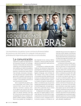 44 ‹ VERITAS › MAYO 2014
LO QUE DECIMOS
SINPALABRAS
COMUNICACIÓN NO VERBAL
La comunicación
representa un papel muy importante en
las relaciones humanas, sin embargo,
durante el intercambio de información
verbal hay una transmisión de datos sin
decir palabras; por medio de las palabras
se transmiten datos, mientras que las
posturas o acciones del cuerpo eviden-
cian actitudes, emociones y sensacio-
nes. Hay personas que cuando hablan
gesticulan o emplean movimientos de
forma constante enviando mensajes al
receptor, convirtiéndose entonces en
una comunicación no verbal.
Esta se representa por gestos, pos-
tura corporal (pies, torso, manos, cara),
contacto físico, visual, tonos de voz,
silencios, tensiones o pausas, inclu-
so los objetos que se portan de forma
consciente e inconsciente envían men-
sajes a los demás; asimismo, este tipo
de comunicación generalmente está
acompañada de actos no verbales (em-
blemas, señales verbales o fisiológicas).
Estos actos pueden ser fisiológicos o
bien depender de las culturas, hábitos
familiares, creencias, grado de formali-
dad de la situación (ver cuadro de Actos
no Verbales).
La expresión no verbal está confor-
mada por tres elementos importantes:
paralingüística, kinesia y proxémica. La
primera comprende factores que están
ligados al lenguaje, como el timbre de
voz, volumen, tono y ritmo. La kinesia
y la proxémica perciben elementos que
se asocian al comportamiento, la kinesia
considera la expresión facial, la postu-
ra, mirada y los gestos; la proxemia se
refiere a la distancia que una persona
requiere para interactuar con los demás,
el nivel de adaptación, el manejo del es-
pacio físico y personal, esto es: íntima
privada, personal, social, pública.
El alejamiento de miradas y tensión
del cuerpo en lugares públicos o concu-
rridos denotan una restricción al espa-
cio personal, en ese momento se emplea
la conducta ocular o lenguaje ocular y
la kinesia corporal. La mirada es un
Por C.P. María Guadalupe Martínez Castañeda
Miembro de la Comisión de Docencia del Colegio
maria_martinezc@my.unitec.edu.mx
Los movimientos, los gestos, la voz o incluso la distancia hablan
de nosotros y de cómo somos. En cualquier trato personal o
profesional es importante poner atención en estos detalles.
indicador de que se escucha a alguien, el
mirar por mucho tiempo a una persona
genera tensión entre las mismas, pero si
esta se desvía de forma constante envía
un deseo de escapar de la situación, más
si se mira hacia abajo, puesto que repre-
senta un estado de sumisión.
La distancia íntima privada repre-
senta el grado máximo de confianza
entre las personas con acercamientos
de 15 a 45 cm o menos, la distancia per-
sonal se utiliza entre conocidos que no
son íntimos en aproximaciones de 46 a
120 cm; la distancia social de 120 a 360
cm se emplea con extraños, con quien
no se tiene una relación amistosa o no
se conoce; la distancia pública, 360 cm
a más, entre más amenaza exista a la
invasión del espacio personal se incre-
menta la distancia interpersonal, por
ejemplo: las personas introvertidas,
poco amistosas o reservadas requieren
más espacio que las extrovertidas, los
hombres interpretan el acercamiento de
las mujeres a su espacio como una con-
notación más íntima. En este sentido es
recomendable tener una distancia apro-
piada del espacio de un brazo extendido
hacia la otra persona, para expresar res-
peto, afinidad, compañerismo.
ÁMBITO UNIVERSITARIO Asignatura Pendiente
44-45 AsignaturaPen.indd 44 4/15/14 1:49 PM
 