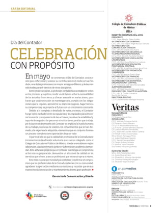 MAYO 2014 ‹ VERITAS › 3
COMITÉ EJECUTIVO 2014-2016
PRESIDENTE
C.P.C. Jorge Alberto Téllez Guillén
VICEPRESIDENTE DE GOBIERNO
C.P.C. y P.C.CO. Miguel Ángel Bouzas Sañudo
VICEPRESIDENTE DE
COMUNICACIÓN E IMAGEN
C.P.C. y P.C.FI. Ubaldo Díaz Ibarra
VICEPRESIDENTE DE DESARROLLO
Y CAPACITACIÓN PROFESIONAL
C.P. y P.C.FI. Ricardo Paullada Nevárez
VICEPRESIDENTA DE VINCULACIÓN
UNIVERSITARIA
C.P.C. y P.C.CA. Rosa María Cruz Lesbros
VICEPRESIDENTA DE EDUCACIÓN
PROFESIONAL CONTINUA
C.P.C. y P.C.FI. Silvia Rosa Matus de la Cruz
VICEPRESIDENTE DE PROMOCIÓN
Y MEMBRECÍA
C.P.C. y P.C.FI. Ignacio Sosa López
VICEPRESIDENTE DE FINANZAS
C.P.C. y P.C.FI. Luis Sánchez Galguera
VICEPRESIDENTE DE ESTRATEGIA,
ORGANIZACIÓN Y CONTROL
C.P.C. Francisco José Sánchez González
AUDITOR FINANCIERO
C.P.C. y P.C.CO. Mauricio Brizuela Arce
PRESIDENTE DEL COMITÉ DE AUDITORÍA
C.P.C. y P.C.F. Carlos Granados
Martín del Campo
DIRECTOR EJECUTIVO
L.C.P. Luis Bernardo Madrigal Hinojosa
Consejo Editorial
PRESIDENTE
C.P. Roberto Danel Díaz
INTEGRANTES
C.P.C. Marcela Fonseca García
C.P. Federico Gertz Manero
C.P. y E.F. Renata Mena Barraza
L.C.P. María Caridad Mendoza Barrón
C.P. Joaquín Moreno Fernández
C.P.C. María de Lourdes Nabor Cadena
C.P. Felipe Orozco Covarrubias
Mtra. Miriam Paniagua Pinto
Lic. Isabel Rodríguez Nepote
C.P.C. Ramón Serrano Béjar
C.P. Sergio Suárez Licéaga
C.P. Blanca Tapia Sánchez
Dra. Noemí Vásquez Quevedo
Control de Edición
Mtro. Aldo Plazola González
Lic. Asiria Olivera Calvo
Lic. Elizabeth L. Monroy Hernández
Lic. Carolina Valdez Mondragón
Lic. Eduardo Vega Ocampo
PRESIDENTES
Pablo Creel
Miguel Ortiz Monasterio
DIRECTOR DE CUSTOM PUBLISHING
Carlos Colín
DIRECTOR DE CIRCULACIÓN Rodolfo Trillo
GERENTE DE PRODUCCIÓN
Elizabeth Ruvalcaba
Editorial
EDITORA Mariana Ledezma
CORRECTORA DE ESTILO Abril López
Arte
EDITOR GRÁFICO Adolfo Huitrón López
COEDITORA GRÁFICA Carolina Davison
Imágenes: Getty Images, Shutterstock
CARTA EDITORIAL
Pantone287
Pantone354
Pantone485
Pantone116
Pantone171
CVC
CVC
CVC
CVC
CVC
Escríbenos a: veritas@colegiocpmexico.org.mx
Día del Contador
En mayo se conmemora el Día del Contador, una oca-
sión para reflexionar y valorar su contribución en el medio actual. Sin
duda, una de las profesiones con mayor arraigo en México y de las más
solicitadas para el ejercicio de otras disciplinas.
Entre otras funciones, la profesión contable busca establecer orden
en los procesos y registros, rendir un dictamen sobre la razonabilidad
de los estados financieros y ofrecer asesoría en varias áreas, para
hacer que una institución se mantenga sana, cumpla con las obliga-
ciones que le regulan, aproveche su objeto de negocio, haga frente a
su competencia y se proyecte al futuro con un crecimiento constante.
Debido a lo complejo y detallado de estos procesos, el Contador
funge como mediador entre la regulación y los regulados para ofrecer
certeza en la transparencia de las acciones y evaluar la estabilidad y
soporte de negocio a las personas e instituciones para las que trabaja;
por lo que en el desempeño del Contador va implícita la huella humana
de su trabajo, su escala de valores, los conocimientos que le han for-
mado y la experiencia adquirida, elementos que en conjunto forman
un proceso completo como aportación de gran valor.
A partir de ello es que la calidad del profesional de la Contaduría se
incrementa con la adhesión voluntaria a un cuerpo colegiado, como el
Colegio de Contadores Públicos de México, donde se establecen reglas
adicionales a las que el marco jurídico y la formación académica deman-
dan. Esta adhesión propicia que el Contador mantenga un compromiso
activo con su preparación, demuestre un alto nivel de calidad en los
servicios que ofrece, y sea un profesional que se construye a sí mismo.
Este mes es una oportunidad para celebrar y reafirmar el compro-
miso que los profesionales de la Contaduría tienen con su comunidad,
agradecer la aportación mediante sus acciones y recordar que en sus
manos está la construcción y mantenimiento de esta gran profesión.
Gerencia de Comunicación y Diseño
CELEBRACIÓN
CON PROPÓSITO
03 CartaEditorial.indd 3 4/15/14 12:51 PM
 