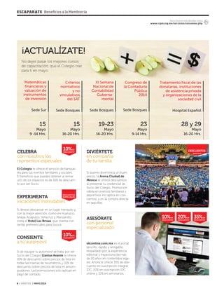 ESCAPARATE Beneficios a la Membrecía
4 ‹ VERITAS › MAYO 2014
DESCUENTOS
ESPECIALES
descuentos
ESPECIALES
Para conocer más detalles visita
www.ccpm.org.mx/servicios/convenios.php
35%DE
DESCUENTO
20%DE
DESCUENTO
10%DE
DESCUENTO
10%DE
DESCUENTO
¡ACTUALÍZATE!
10%DE
DESCUENTO
15
Mayo
9 -14 Hrs.
Matemáticas
financieras y
valuación de
instrumentos
de inversión
Sede Sur
28 y 29
Mayo
16-20 Hrs.
Tratamiento fiscal de las
donatarias, instituciones
de asistencia privada
y organizaciones de la
sociedad civil
Hospital Español
23
Mayo
9-14 Hrs.
Congreso de
la Contaduría
Pública
2014
Sede Bosques
19-23
Mayo
16-20 Hrs.
XI Semana
Nacional de
Contabilidad
Guberna-
mental
Sede Bosques
15
Mayo
16-20 Hrs.
Criterios
normativos
y no
vinculativos
del SAT
Sede Bosques
No dejes pasar los mejores cursos
de capacitación, que el Colegio trae
para ti en mayo.
Si deseas descansar en un lugar tranquilo y
con la mejor atención, como en Huatulco,
Ixtapa, Acapulco, Veracruz y Manzanillo,
visita el Hotel Las Brisas, que cuenta con
tarifas preferenciales para Socios.
Si de equipar tu automóvil se trata, por ser
Socio del Colegio Llantas Avante te ofrece
10% de descuento sobre precios de lista en
todas las marcas de neumáticos y 10% de
descuento sobre precios de lista en amorti-
guadores. Las promociones solo aplican en
pago de contado.
EXPERIMENTA
vacaciones inolvidables
CONSIENTE
a tu automóvil idconline.com.mx es el portal
sencillo, rápido y amigable,
respaldado por la experiencia
editorial y trayectoria de más
de 20 años en contenidos lega-
les. Ahora te ofrece 35% de des-
cuento en suscripción integral
IDC, 20% en suscripción IDC
online y 10% en seminarios.
ASESÓRATE
con personal
especializado
Si quieres divertirte a un buen
precio, la Arena Ciudad de
México te ofrece descuentos
al presentar tu credencial de
Socio del Colegio. Promoción
válida en eventos familiares y
deportivos (no aplica en con-
ciertos), y en la compra directa
en taquillas.
DIVIÉRTETE
en compañía
de tu familia
El Colegio te ofrece el servicio de banque-
tes para tus eventos familiares y sociales.
El beneficio que puedes obtener al rentar
uno de los espacios es de 10% de descuen-
to por ser Socio.
CELEBRA
con nosotros los
momentos especiales
04 Escaparate.indd 4 4/15/14 1:57 PM
 
