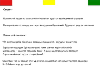 Сорилт
Боломжтой хэсэгт нь компьютерт суурилсан аудитын төхөөрөмжийг ашиглах
Гараар жишээлэх шаардлага гарах нь аудитын бүтээмжийг бууруулах үндсэн шалтгаан
Хэмнэлттэй зөвлөмж:
Үйл ажиллагаатай танилцан, загварын түвшингийн асуудлыг дэвшүүлэх
Бэрхшээл мэдэгдэж буй тохиолдолд нэмж шалгах хэрэгтэй эсэхийг
шийдвэрлэх ~ Зорилго тодорхой байх~ Үндсэн шалтгааныг олж тогтоох?
Бэрхшээлийн цар хүрээг тодорхойлох?
Сорилтын тоо их байвал илүү үр дүнтэй, жишээлбэл нэг сорилт тогтмол авсанаас
5-15 байвал илүү үр дүнтэй
 