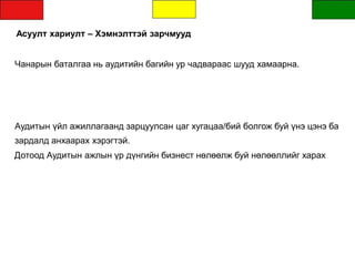 Асуулт хариулт – Хэмнэлттэй зарчмууд
Чанарын баталгаа нь аудитийн багийн ур чадвараас шууд хамаарна.
Аудитын үйл ажиллагаанд зарцуулсан цаг хугацаа/бий болгож буй үнэ цэнэ ба
зардалд анхаарах хэрэгтэй.
Дотоод Аудитын ажлын үр дүнгийн бизнест нөлөөлж буй нөлөөллийг харах
 