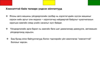 Хэмнэлттэй байх талаарх үндсэн ойлголтууд
 Японы авто машины үйлдвэрлэлийн салбар нь хэрэглэгчдийн хүссэн машиныг
хэрхэн хийх аргыг олж мэджээ ~ хэрэглэгчид найдвартай байдлыг чухалчилахын
зэрэгцээ хамгийн хямд үнийн саналыг хүсч байдаг.
 Үйлдвэрлэлийн арга барил нь хамгийн бага шат дамжлагаар дамжуулж, автомашин
үйлдвэрлэхэд зорьсон.
 Бид бусад олон байгууллагууд болон тэдгээрийн үйл ажиллагаа “хэмнэлттэй”
болохыг харсан.
 