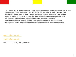 www.riskai.co.uk
jcp@riskai.co.uk
Mobile: +44 (0)7802 868914
Тус танилцуулгыг Монголын дотоод аудитийн төлөөлөгчдийн Хэмнэлттэй Аудитийн
курст оролцогчдод зориулан Риск энд Асшуранс лтд-ийн Жэймс С Петерсон-с
бэлтгэсэн болно. Энэхүү танилцуулга нь зөвхөн сургалтын болон үзүүлэнгийн
зориулалтаар бэлтгэгдсэн. Хэдийгээр энд дурьдагдсан бодит баримтын үнэн
зөв байдлыг хичээнгүйлэн нягталсан хэдий ч баталгаа гаргахгүй.
Энэ танилцуулга нь аливаа бизнес шийдвэрийн үндэслэл байж болохгүй.
Эдгээрийг Жэймс Петерсоны зөвшөөрөлгүйгээр хувилан ашиглаж болохгүй.
 