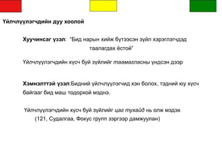 Үйлчлүүлэгчдийн дуу хоолой
Хуучинсаг үзэл: “Бид нарын хийж бүтээсэн зүйл хэрэглэгчдэд
таалагдах ёстой”
Үйлчлүүлэгчдийн хүсч буй зүйлийг таамагласны үндсэн дээр
Хэмнэлттэй үзэл:Бидний үйлчлүүлэгчид хэн болох, тэдний юу хүсч
байгааг бид маш тодорхой мэднэ.
Үйлчлүүлэгчдийн хүсч буй зүйлийг цаг тухайд нь олж мэдэх
(121, Судалгаа, Фокус групп зэргээр дамжуулан)
 