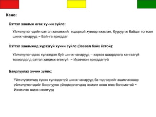 Кано:
Сэтгэл ханамж өгөх хүчин зүйлс:
Үйлчлүүлэгчдийн сэтгэл ханамжийг тодорхой хувиар ихэсгэж, бууруулж байдаг тогтсон
шинж чанарууд ~ Байнга яригддаг
Сэтгэл ханамжид хүрэхгүй хүчин зүйлс (Заавал байх ёстой):
Үйлчлүүлэгчид хүсэн хүлээдэггүй шинж чанарууд ба тэдгээрийг ашигласнаар
үйлчлүүлэгчдийг баярлуулж үйлдвэрлэгчдэд нэмэлт оноо өгөх боломжтой ~
Ихэвчлэн шинэ нээлтүүд
Үйлчлүүлэгчдээс хүлээгдэж буй шинж чанарууд – хэрвээ шаардлага хангаагүй
тохиолдолд сэтгэл ханамж өгөхгүй ~ Ихэвчлэн яригддаггүй
Баярлуулах хүчин зүйлс:
 