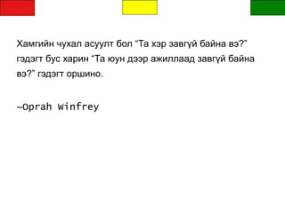 Хамгийн чухал асуулт бол “Та хэр завгүй байна вэ?”
гэдэгт бус харин “Та юун дээр ажиллаад завгүй байна
вэ?” гэдэгт оршино.
~Oprah Winfrey
 