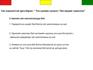 Гол хэмнэлттэй арга барил: “ Үнэ цэнийн сүлжээ / Үйл явцийг схемчлэх”
3 төрлийн үйл ажиллагаанууд бий:
1. Тодорхой үнэ цэнийг бий болгох үйл ажиллагааны үе шат
2. Одоогийн ажиллаж буй системийн хүрээнд үнэ цэнэ бүтээхгүй ч
зайлшгүй шаардагдах үйл ажиллагааны үе шат
3. Аливаа нэг үнэ цэнэ бий болгох боломжгүй үе шатыг устгах
нь зүйтэй: Үүнд 1 ба 2-р ангилалд багтахгүй үе шатууд орно.
 