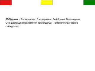 5S Зарчим ~ Ялгаж салгах, Дэс дараалал бий болгох, Гялалзуулах,
Стандартжуулах(боломжтой тохиолдолд), Тогтворжуулах(байнга
сайжруулах)
 
