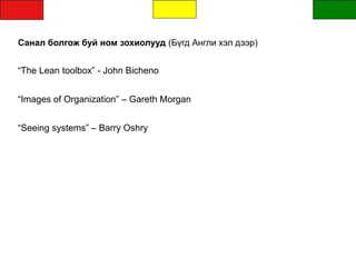 Санал болгож буй ном зохиолууд (Бүгд Англи хэл дээр)
“The Lean toolbox” - John Bicheno
“Images of Organization” – Gareth Morgan
“Seeing systems” – Barry Oshry
 