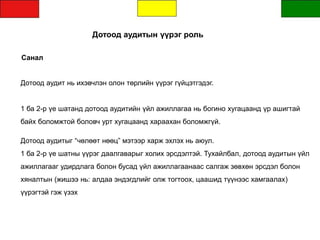 Дотоод аудитын үүрэг роль
Санал
Дотоод аудит нь ихэвчлэн олон төрлийн үүрэг гүйцэтгэдэг.
1 ба 2-р үе шатанд дотоод аудитийн үйл ажиллагаа нь богино хугацаанд үр ашигтай
байх боломжтой боловч урт хугацаанд хараахан боломжгүй.
Дотоод аудитыг “чөлөөт нөөц” мэтээр харж эхлэх нь аюул.
1 ба 2-р үе шатны үүрэг даалгаварыг холих эрсдэлтэй. Тухайлбал, дотоод аудитын үйл
ажиллагааг удирдлага болон бусад үйл ажиллагаанаас салгаж зөвхөн эрсдэл болон
хяналтын (жишээ нь: алдаа эндэгдлийг олж тогтоох, цаашид түүнээс хамгаалах)
үүрэгтэй гэж үзэх
 