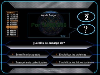 A:
C: D:
B
250 Million
11 150,000.000
10 100,000.000
09 50,000.000
08 10,000.000
07 7,000.000
06 5,000.000
05 3,000.000
04 1,000.000
03 500.000
02 250.000
01 100.000
.Creado Y Modificado Por Educastk
Por 5.000.000
?
Ayuda Amigo.
Cerrar
x?
x
¿La bilis se encarga de?
Emulsificar las proteínas
Transporte de carbohidratos Emulsificar los ácidos nucléicos
50/50
2
Emulsificar las grasas
 