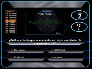 A:
C: D:
B
250 Million
11 150,000.000
10 100,000.000
09 50,000.000
08 10,000.000
07 7,000.000
06 5,000.000
05 3,000.000
04 1,000.000
03 500.000
02 250.000
01 100.000
.Creado Y Modificado Por Educastk
Por 10.000.000
?
Ayuda Amigo.
Cerrar
x?
x
¿Cuál es el ácido que se encuentra en mayor cantidad en la
mucosa gástrica?
Acético
Clorhídrico
Fosfórico
50/50
2
Carbónico
 