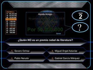 A:
C: D:
B
250 Million
11 150,000.000
10 100,000.000
09 50,000.000
08 10,000.000
07 7,000.000
06 5,000.000
05 3,000.000
04 1,000.000
03 500.000
02 250.000
01 100.000
.Creado Y Modificado Por Educastk
Felicitaciones
No ganaras menos a 10.000.000 $
Por 50.000.000 ?
Ayuda Amigo.
Cerrar
x?
x
¿Quién NO es un premio nobel de literatura?
Miguel Ángel AsturiasSevero Ochoa
Pablo Neruda Gabriel García Márquez
50/50
2
 