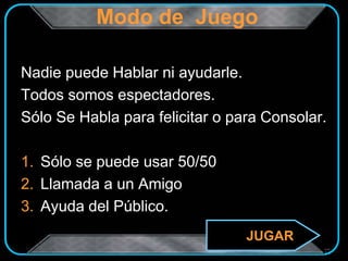 Modo de Juego
Nadie puede Hablar ni ayudarle.
Todos somos espectadores.
Sólo Se Habla para felicitar o para Consolar.
1. Sólo se puede usar 50/50
2. Llamada a un Amigo
3. Ayuda del Público.
JUGAR
 