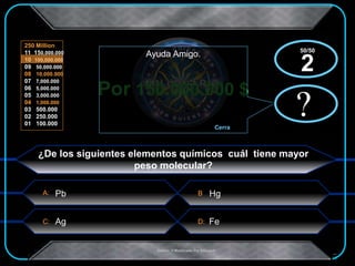 A:
C: D:
B
250 Million
11 150,000.000
10 100,000.000
09 50,000.000
08 10,000.000
07 7,000.000
06 5,000.000
05 3,000.000
04 1,000.000
03 500.000
02 250.000
01 100.000
.Creado Y Modificado Por Educastk
Por 150.000.000 $
?
Ayuda Amigo.
Cerra
x?
x
¿De los siguientes elementos químicos cuál tiene mayor
peso molecular?
HgPb
Ag Fe
50/50
2
 