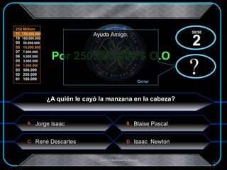 A:
C: D:
B
250 Million
11 150,000.000
10 100,000.000
09 50,000.000
08 10,000.000
07 7,000.000
06 5,000.000
05 3,000.000
04 1,000.000
03 500.000
02 250.000
01 100.000
.Creado Y Modificado Por Educastk
Por 250.000.000 $ O.O
?
Ayuda Amigo.
Cerrar
x?
x
¿A quién le cayó la manzana en la cabeza?
Blaise Pascal
Isaac NewtonRené Descartes
Jorge Isaac
50/50
2
 