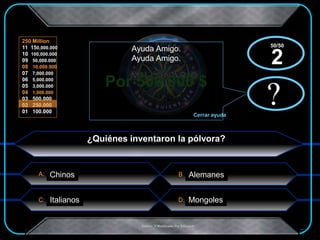 A:
C: D:
B
250 Million
11 150,000.000
10 100,000.000
09 50,000.000
08 10,000.000
07 7,000.000
06 5,000.000
05 3,000.000
04 1,000.000
03 500.000
02 250.000
01 100.000
.Creado Y Modificado Por Educastk
Por 500.000 $
?
Ayuda Amigo.
Ayuda Amigo.
Cerrar ayuda
x?
x
¿Quiénes inventaron la pólvora?
AlemanesChinos
Italianos Mongoles
50/50
2
 