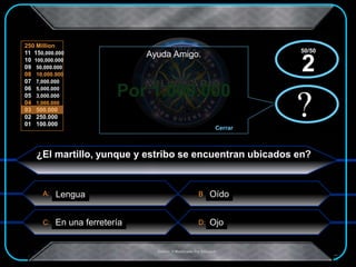 A:
C: D:
B
250 Million
11 150,000.000
10 100,000.000
09 50,000.000
08 10,000.000
07 7,000.000
06 5,000.000
05 3,000.000
04 1,000.000
03 500.000
02 250.000
01 100.000
.Creado Y Modificado Por Educastk
Por 1.000.000
?
Ayuda Amigo.
Cerrar
x?
x
¿El martillo, yunque y estribo se encuentran ubicados en?
Lengua Oído
En una ferretería Ojo
50/50
2
 