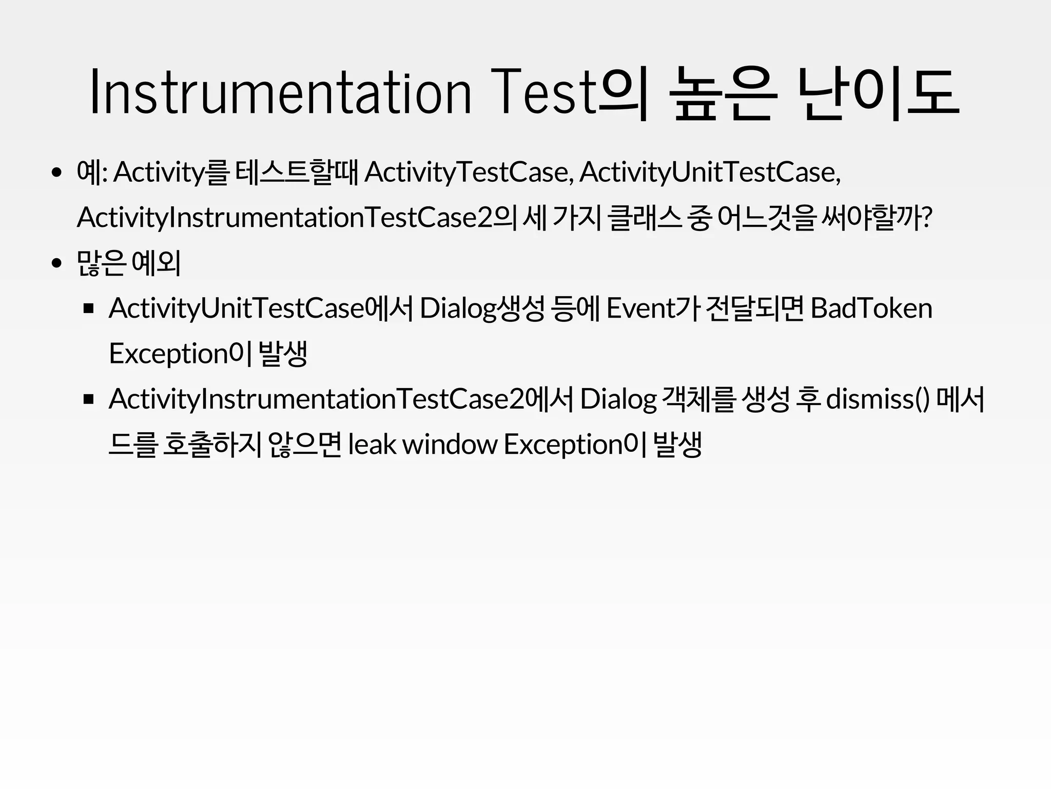 Instrumentation Test의 높은 난이도
예: Activity를 테스트할때 ActivityTestCase, ActivityUnitTestCase,
ActivityInstrumentationTestCase2의 세 가지 클래스 중 어느것을 써야할까?
많은 예외
ActivityUnitTestCase에서 Dialog생성 등에 Event가 전달되면 BadToken
Exception이 발생
ActivityInstrumentationTestCase2에서 Dialog객체를 생성 후 dismiss() 메서
드를 호출하지 않으면 leak window Exception이 발생
 