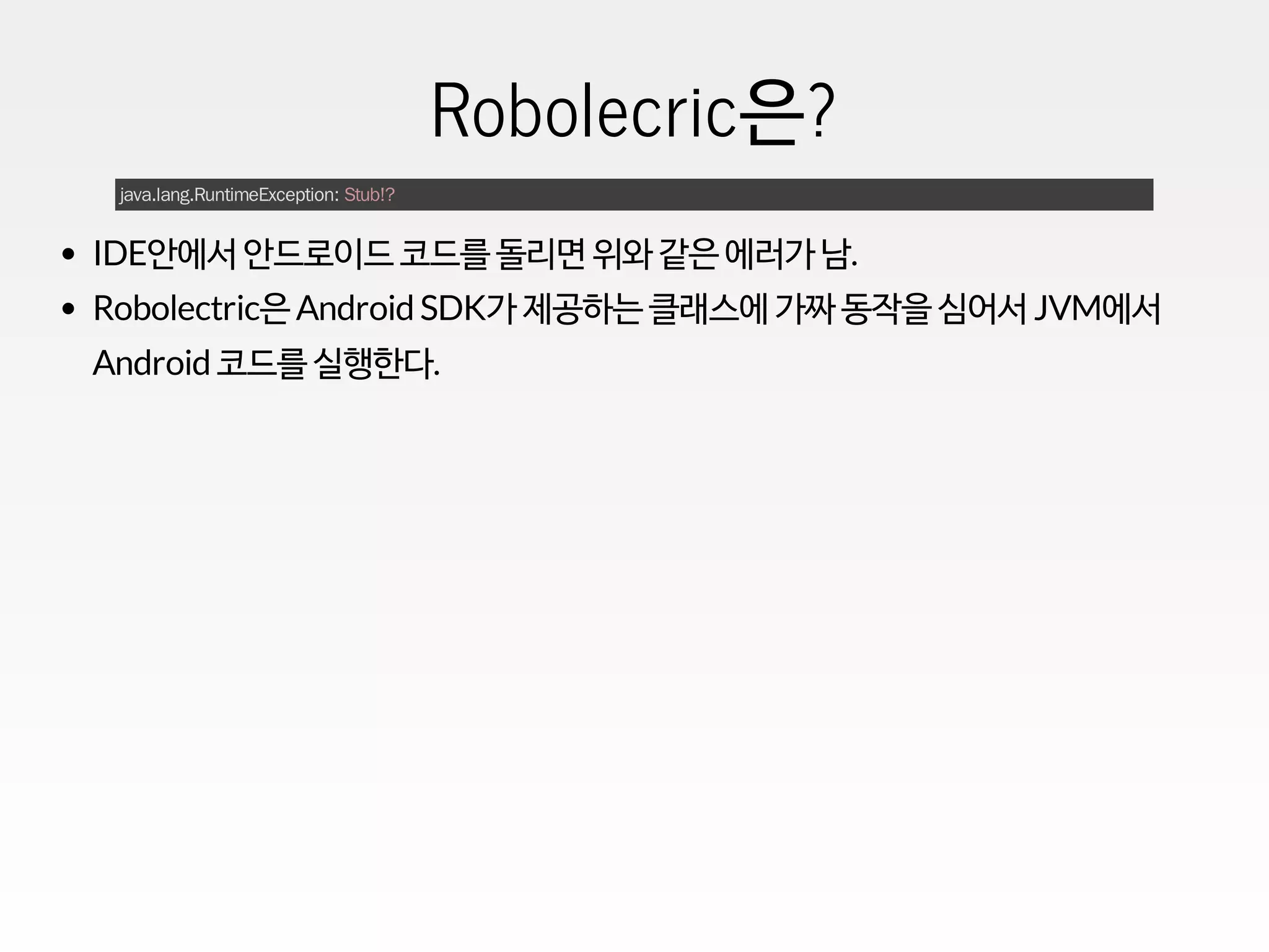 Robolecric은?
java.lang.RuntimeException: Stub!?
IDE안에서 안드로이드 코드를 돌리면 위와 같은 에러가 남.
Robolectric은 Android SDK가 제공하는 클래스에 가짜 동작을 심어서 JVM에서
Android 코드를 실행한다.
 