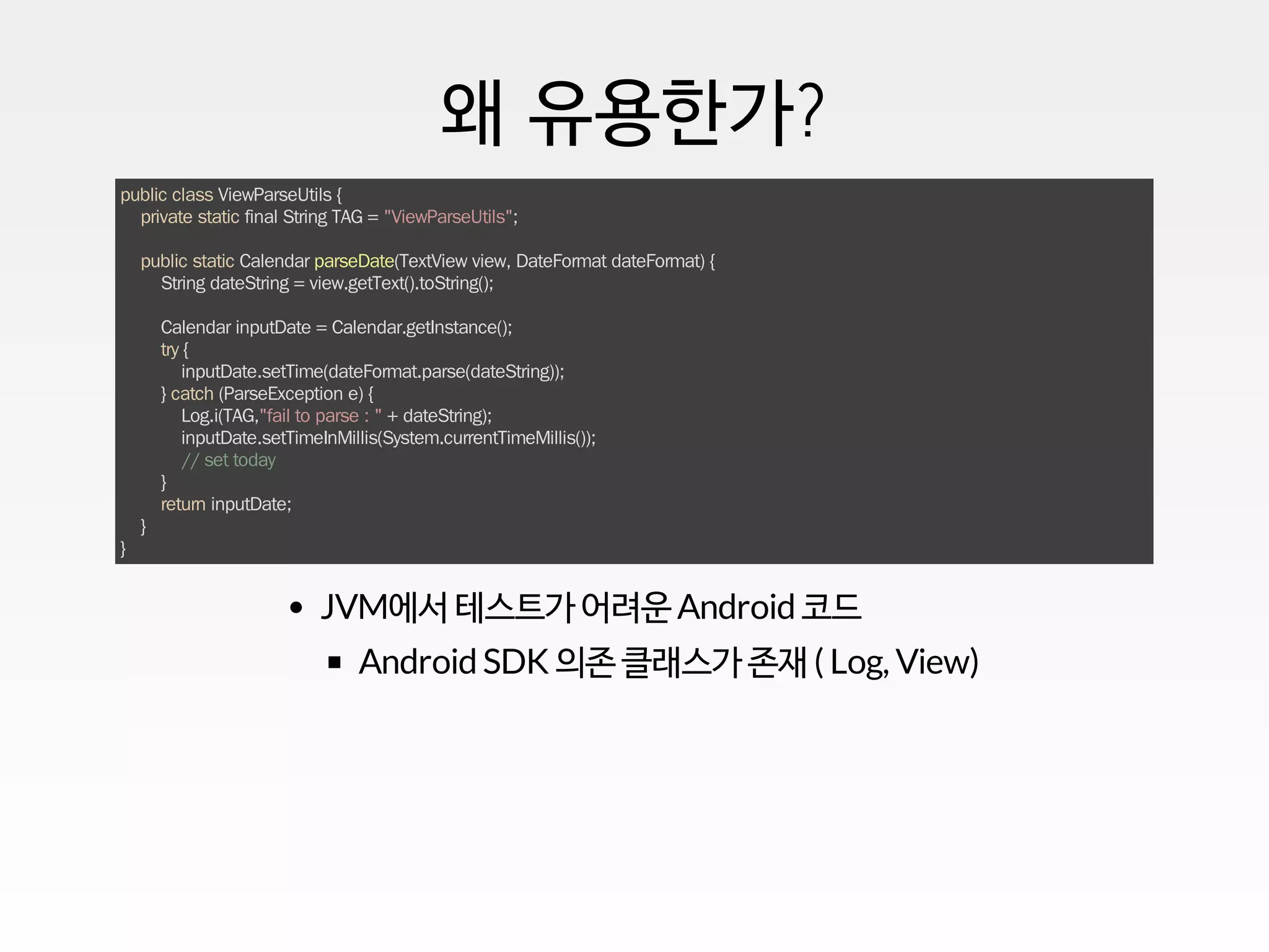 왜 유용한가?
public class ViewParseUtils {
private static final String TAG = "ViewParseUtils";
public static Calendar parseDate(TextView view, DateFormat dateFormat) {
String dateString = view.getText().toString();
Calendar inputDate = Calendar.getInstance();
try {
inputDate.setTime(dateFormat.parse(dateString));
} catch (ParseException e) {
Log.i(TAG,"fail to parse : " + dateString);
inputDate.setTimeInMillis(System.currentTimeMillis());
// set today
}
return inputDate;
}
}
JVM에서 테스트가 어려운 Android 코드
Android SDK 의존 클래스가 존재 ( Log, View)
 