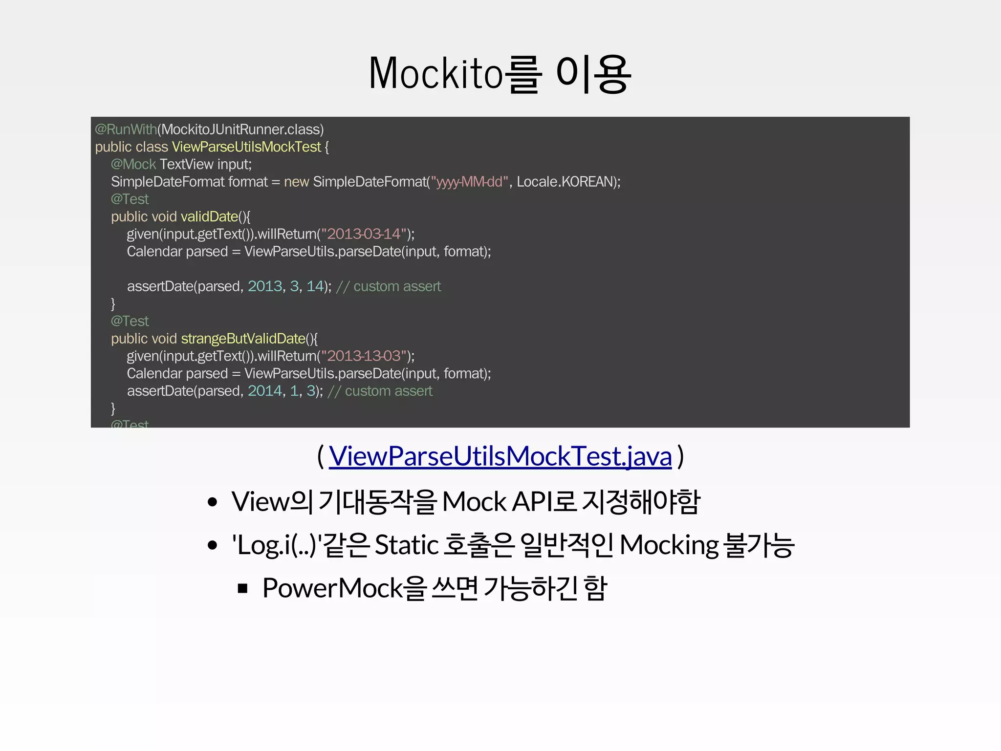Mockito를 이용
@RunWith(MockitoJUnitRunner.class)
public class ViewParseUtilsMockTest {
@Mock TextView input;
SimpleDateFormat format = new SimpleDateFormat("yyyy-MM-dd", Locale.KOREAN);
@Test
public void validDate(){
given(input.getText()).willReturn("2013-03-14");
Calendar parsed = ViewParseUtils.parseDate(input, format);
assertDate(parsed, 2013, 3, 14); // custom assert
}
@Test
public void strangeButValidDate(){
given(input.getText()).willReturn("2013-13-03");
Calendar parsed = ViewParseUtils.parseDate(input, format);
assertDate(parsed, 2014, 1, 3); // custom assert
}
@Test
@Ignore // AndroidLog 코드에 걸려서 test가 fail한다.
public void wrongDateFormat(){
given(input.getText()).willReturn("2013/5/3");
Calendar parsed = ViewParseUtils.parseDate(input, format);
assertToday(parsed); // custom assert
}
...
}
( )ViewParseUtilsMockTest.java
View의 기대동작을 Mock API로 지정해야함
'Log.i(..)'같은 Static 호출은 일반적인 Mocking불가능
PowerMock을 쓰면 가능하긴 함
 