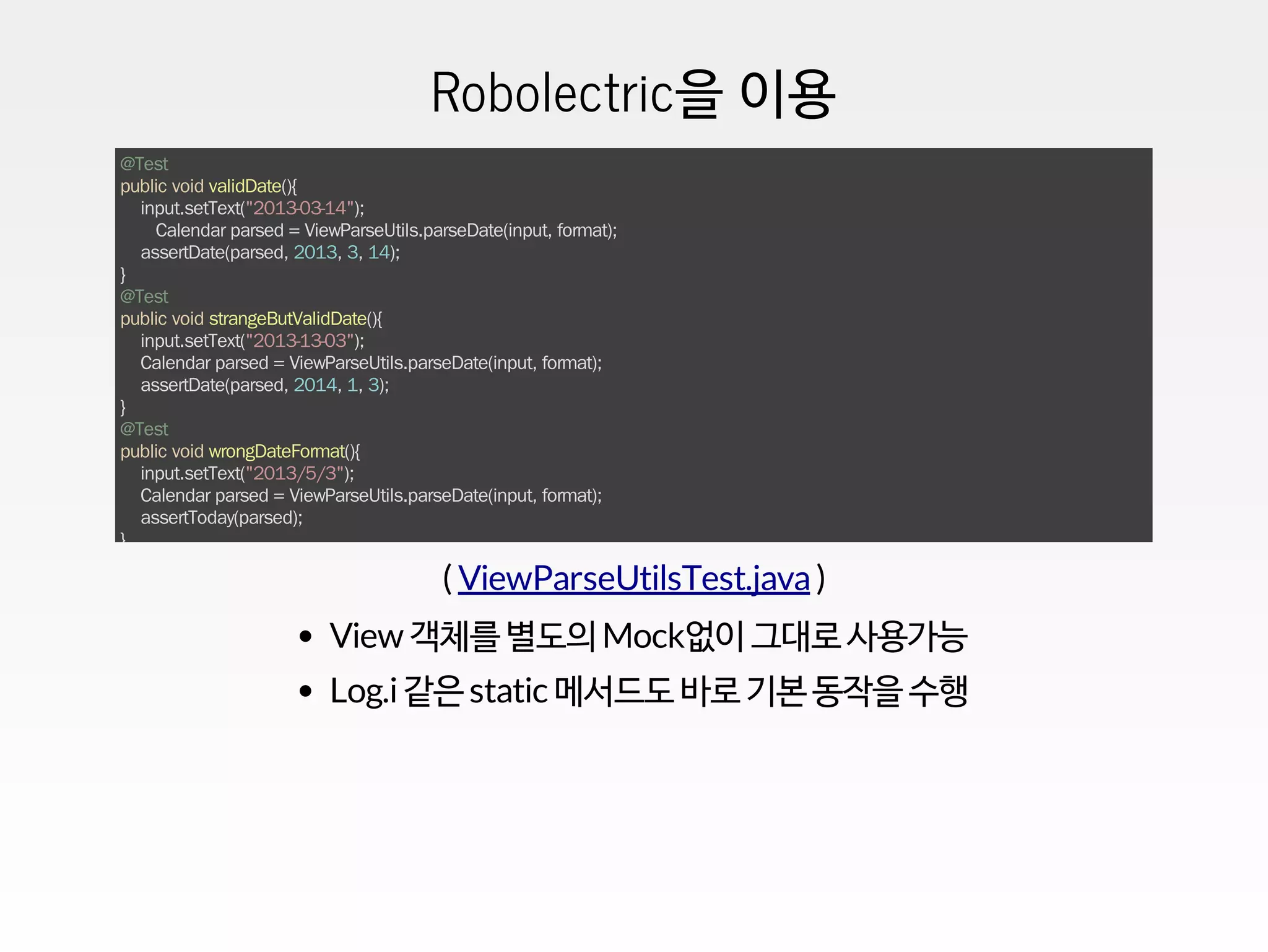 Robolectric을 이용
@Test
public void validDate(){
input.setText("2013-03-14");
Calendar parsed = ViewParseUtils.parseDate(input, format);
assertDate(parsed, 2013, 3, 14);
}
@Test
public void strangeButValidDate(){
input.setText("2013-13-03");
Calendar parsed = ViewParseUtils.parseDate(input, format);
assertDate(parsed, 2014, 1, 3);
}
@Test
public void wrongDateFormat(){
input.setText("2013/5/3");
Calendar parsed = ViewParseUtils.parseDate(input, format);
assertToday(parsed);
}
( )ViewParseUtilsTest.java
View 객체를 별도의 Mock없이 그대로 사용가능
Log.i같은 static 메서드도 바로 기본 동작을 수행
 