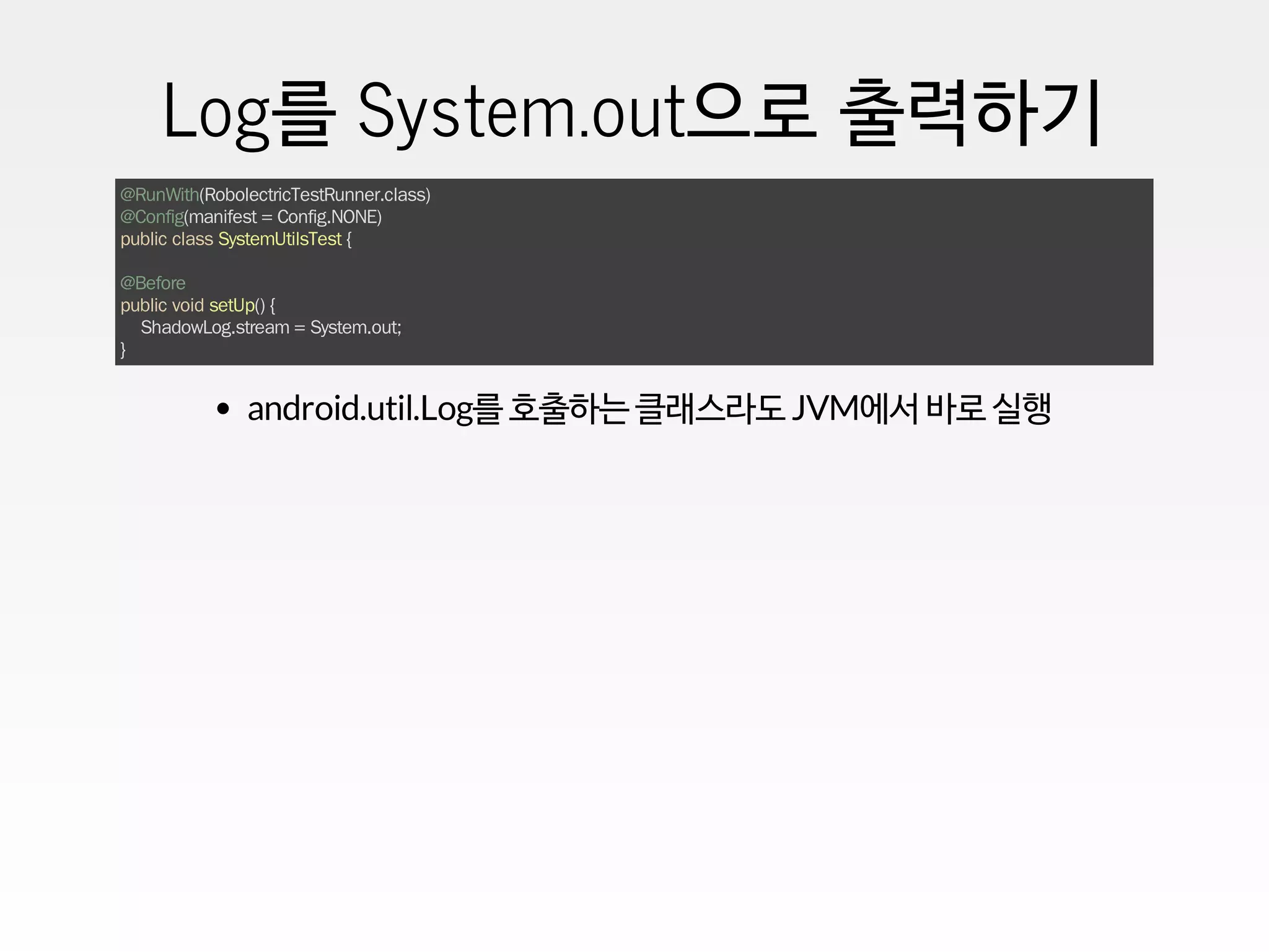 Log를 System.out으로 출력하기
@RunWith(RobolectricTestRunner.class)
@Config(manifest = Config.NONE)
public class SystemUtilsTest {
@Before
public void setUp() {
ShadowLog.stream = System.out;
}
android.util.Log를 호출하는 클래스라도 JVM에서 바로 실행
 