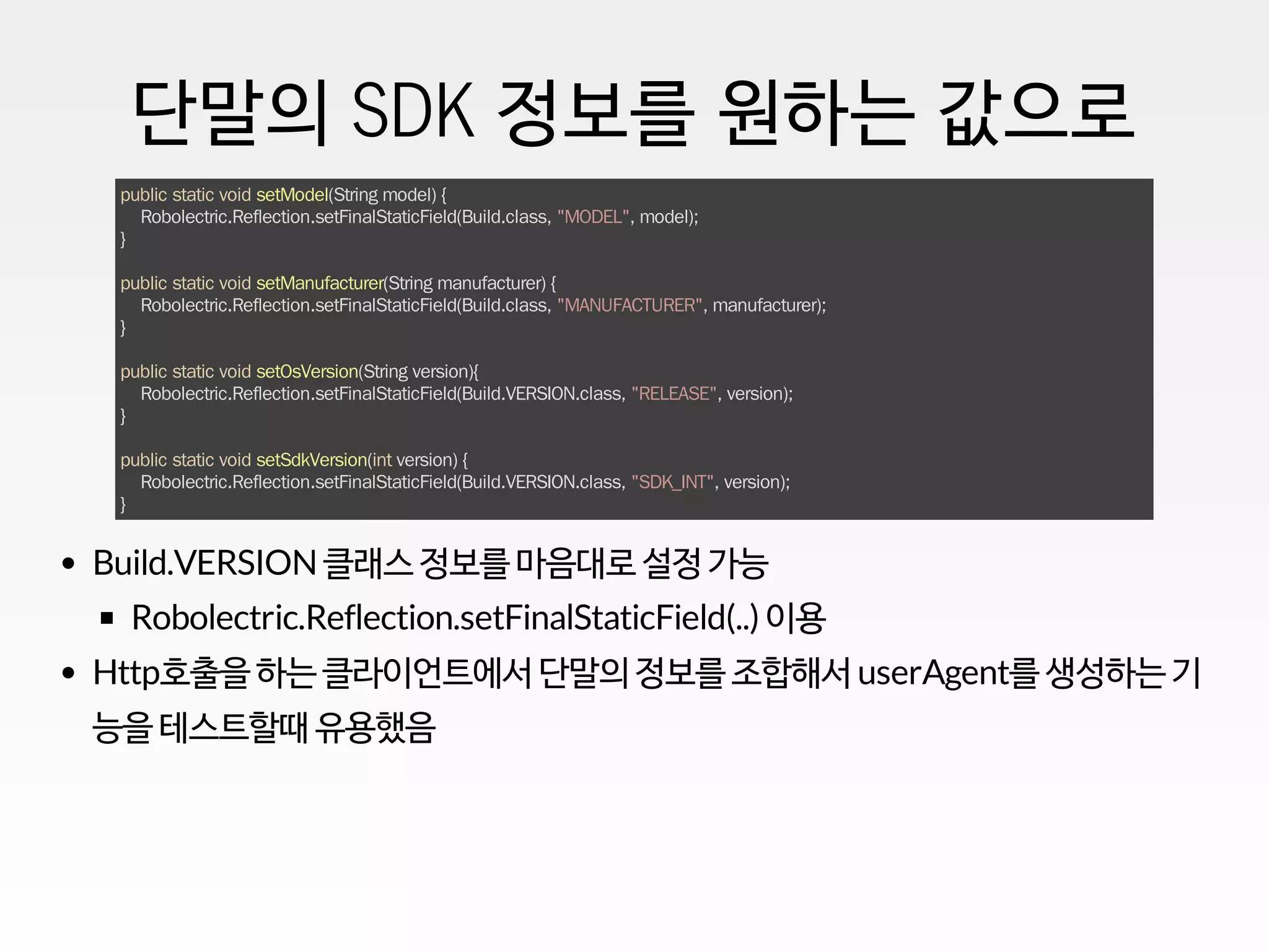 단말의 SDK 정보를 원하는 값으로
public static void setModel(String model) {
Robolectric.Reflection.setFinalStaticField(Build.class, "MODEL", model);
}
public static void setManufacturer(String manufacturer) {
Robolectric.Reflection.setFinalStaticField(Build.class, "MANUFACTURER", manufacturer);
}
public static void setOsVersion(String version){
Robolectric.Reflection.setFinalStaticField(Build.VERSION.class, "RELEASE", version);
}
public static void setSdkVersion(int version) {
Robolectric.Reflection.setFinalStaticField(Build.VERSION.class, "SDK_INT", version);
}
Build.VERSION클래스 정보를 마음대로 설정 가능
Robolectric.Reflection.setFinalStaticField(..) 이용
Http호출을 하는 클라이언트에서 단말의 정보를 조합해서 userAgent를 생성하는 기
능을 테스트할때 유용했음
 