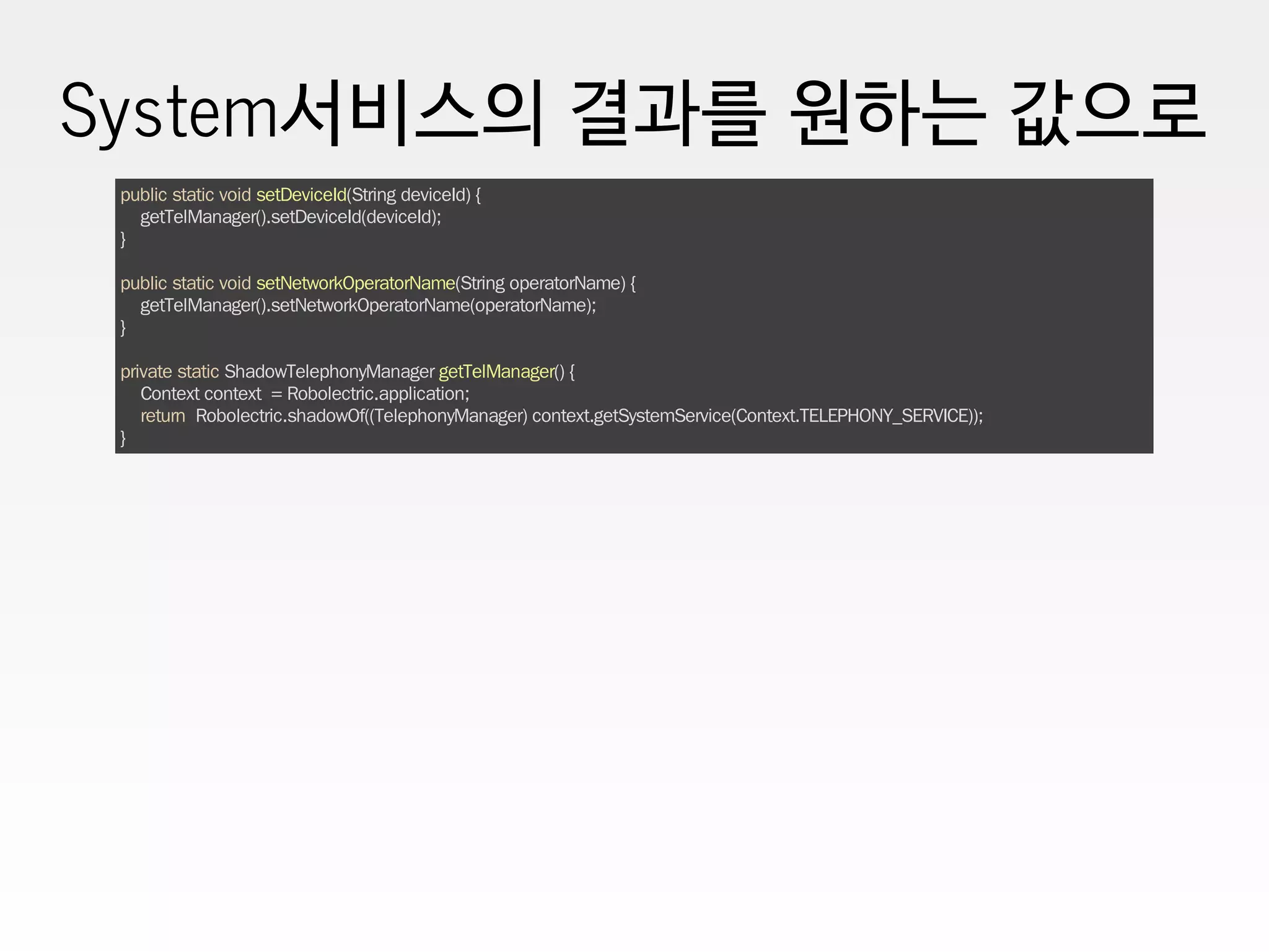 System서비스의 결과를 원하는 값으로
public static void setDeviceId(String deviceId) {
getTelManager().setDeviceId(deviceId);
}
public static void setNetworkOperatorName(String operatorName) {
getTelManager().setNetworkOperatorName(operatorName);
}
private static ShadowTelephonyManager getTelManager() {
Context context = Robolectric.application;
return Robolectric.shadowOf((TelephonyManager) context.getSystemService(Context.TELEPHONY_SERVICE));
}
 