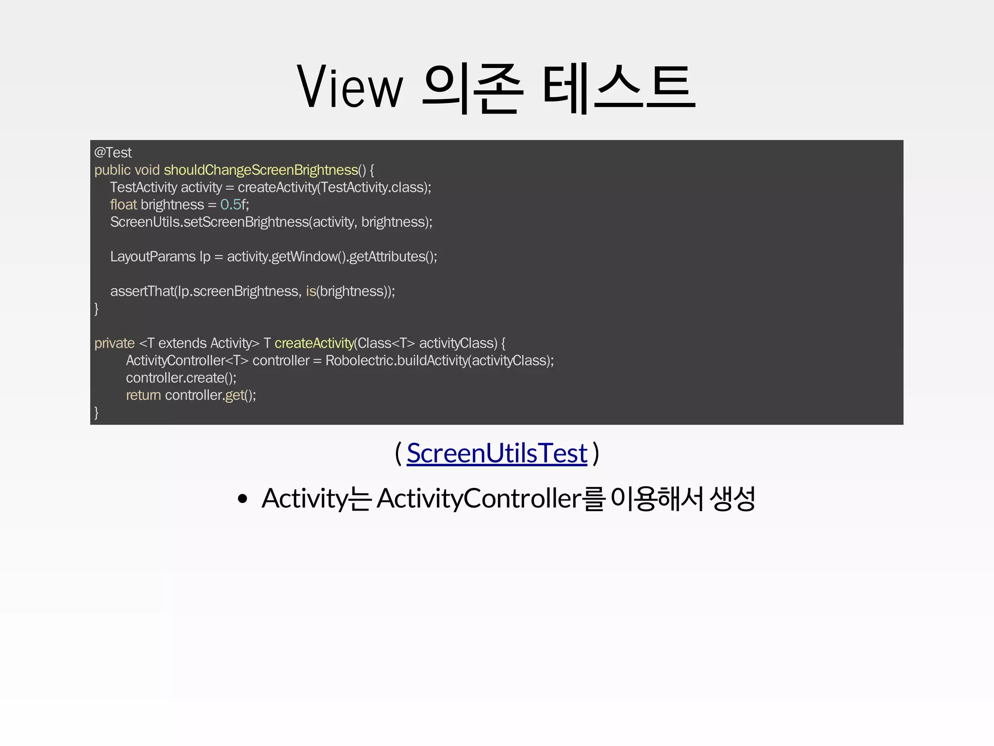View 의존 테스트
@Test
public void shouldChangeScreenBrightness() {
TestActivity activity = createActivity(TestActivity.class);
float brightness = 0.5f;
ScreenUtils.setScreenBrightness(activity, brightness);
LayoutParams lp = activity.getWindow().getAttributes();
assertThat(lp.screenBrightness, is(brightness));
}
private <T extends Activity> T createActivity(Class<T> activityClass) {
ActivityController<T> controller = Robolectric.buildActivity(activityClass);
controller.create();
return controller.get();
}
( )ScreenUtilsTest
Activity는 ActivityController를 이용해서 생성
 